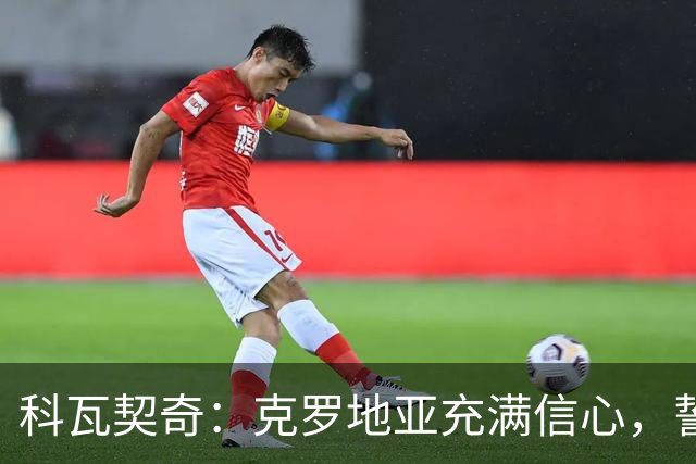 科瓦契奇：克罗地亚充满信心，誓言终结西班牙的连胜记录